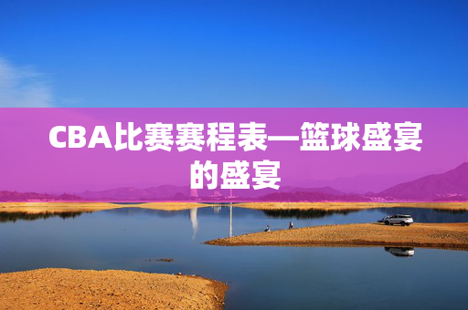 CBA比赛赛程表—篮球盛宴的盛宴