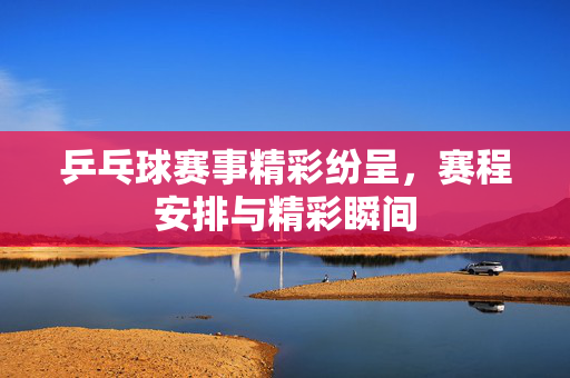 乒乓球赛事精彩纷呈，赛程安排与精彩瞬间