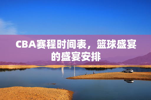 CBA赛程时间表，篮球盛宴的盛宴安排
