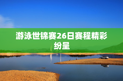 游泳世锦赛26日赛程精彩纷呈