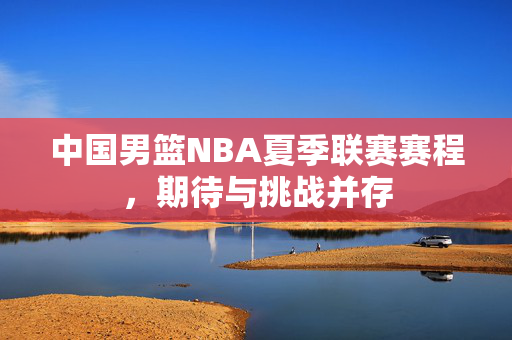 中国男篮NBA夏季联赛赛程，期待与挑战并存
