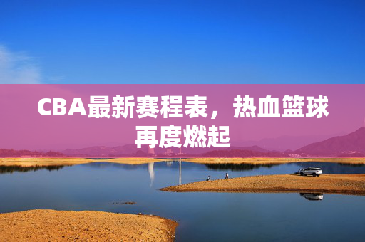 CBA最新赛程表，热血篮球再度燃起